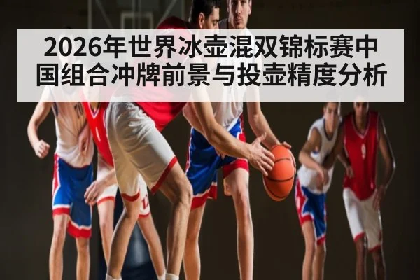 2026年世界冰壶混双锦标赛中国组合冲牌前景与投壶精度分析